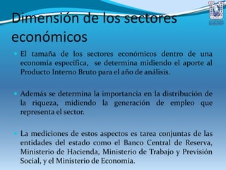 Dimensión de los sectores
económicos
 El tamaña de los sectores económicos dentro de una
economía específica, se determina midiendo el aporte al
Producto Interno Bruto para el año de análisis.
 Además se determina la importancia en la distribución de
la riqueza, midiendo la generación de empleo que
representa el sector.
 La mediciones de estos aspectos es tarea conjuntas de las
entidades del estado como el Banco Central de Reserva,
Ministerio de Hacienda, Ministerio de Trabajo y Previsión
Social, y el Ministerio de Economía.
 