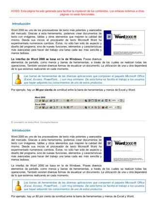 AVISO: Esta página ha sido generada para facilitar la impresión de los contenidos. Los enlaces externos a otras
páginas no serán funcionales.
Introducción
Word 2000 es uno de los procesadores de texto más potentes y avanzados
del mercado. Gracias a esta herramienta, podemos crear documentos de
texto con imágenes, tablas y otros elementos que mejoren la calidad del
mismo. Desde sus inicios el procesador de texto Microsoft Word ha
experimentado numerosos cambios. Éstos, no sólo han sido de aspecto y
diseño del programa, sino de nuevas funciones, elementos y características
más avanzadas para hacer del trabajo una tarea cada vez más sencilla y
menos tediosa.
La interfaz de Word 2000 se basa en la de Windows. Posee diversos
elementos de pantalla, como menús y barras de herramientas, a través de los cuales se realizan todas las
operaciones. También existen diversas formas de visualizar un documento. La utilización de una u otra dependerá
de lo que estemos realizando en cada momento.
Las barras de herramientas de las diversas aplicaciones que componen el paquete Microsoft Office
(Excel, Access, PowerPoint,...) son muy similares. De esta forma se facilita el trabajo a los usuarios
que hayan adquirido los conocimientos de uno de estos productos.
Por ejemplo, hay un 80 por ciento de similitud entre la barra de herramientas y menús de Excel y Word.
El procesador de textos Word. Conceptos básicos
Introducción
Word 2000 es uno de los procesadores de texto más potentes y avanzados
del mercado. Gracias a esta herramienta, podemos crear documentos de
texto con imágenes, tablas y otros elementos que mejoren la calidad del
mismo. Desde sus inicios el procesador de texto Microsoft Word ha
experimentado numerosos cambios. Éstos, no sólo han sido de aspecto y
diseño del programa, sino de nuevas funciones, elementos y características
más avanzadas para hacer del trabajo una tarea cada vez más sencilla y
menos tediosa.
La interfaz de Word 2000 se basa en la de Windows. Posee diversos
elementos de pantalla, como menús y barras de herramientas, a través de los cuales se realizan todas las
operaciones. También existen diversas formas de visualizar un documento. La utilización de una u otra dependerá
de lo que estemos realizando en cada momento.
Las barras de herramientas de las diversas aplicaciones que componen el paquete Microsoft Office
(Excel, Access, PowerPoint,...) son muy similares. De esta forma se facilita el trabajo a los usuarios
que hayan adquirido los conocimientos de uno de estos productos.
Por ejemplo, hay un 80 por ciento de similitud entre la barra de herramientas y menús de Excel y Word.
 