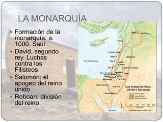 LA MONARQUÍA
 Formación de la
  monarquía: a.
  1000. Saúl
 David, segundo
  rey. Luchas
  contra los
  Filisteos
 Salomón: el
  apogeo del reino
  unido
 Roboán: división
  del reino
 