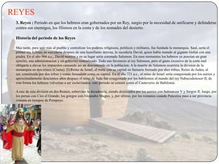 REYES
 3. Reyes : Periodo en que los hebreos eran gobernados por un Rey, surgio por la necesidad de unificarse y defenderse
 contra sus enemigos, los filisteos en la costa y de los nomades del desierto.

 Historia del periodo de los Reyes

 Mas tarde, para unir más al pueblo y centralizar los poderes religiosos, politicos y militares, fue fundada la monarquia. Saul, sería el
 primer rey hebreo, se suicidaria despues de una humillante derrota, le sucederia David, quien había matado al gigante Goliat con una
 piedra. En el año 966 a.c., David moriria y en su lugar sería coronado Salomon. En esos momentos los hebreos ya poseian un gran
 ejercito, una administracion y un gobierno centralizado. Todo eso favorecio al rey Salomon, pero el gasto excesivo de la corte real
 obligaría a elevar los impuestos causando asi un descontendo en la poblacion. A la muerte de Salomon ocurriria la division de la
 monarquia en dos reinos (Cisma): El Reino de Israel, al norte con su capital en Samaria formado por diez tribus; Reino de Judea, al
 sur, constituida por dos tribus y como Jerusalem como su capital. En el año 721 a.c., el reino de Israel sería conquistada por los asirios y
 aproximadamente doscientos años despues el reino de Juda fue conquistado por los babilonios al mando del rey Nabucodonosor II, de
 esta forma los hebreos volverian a ser esclavisados, este periodo se conoce como el Cauteverio de Babilonia.

 A raiz de esta division en dos Reinos, sobrevino la decadencia, siendo dominados por los asirios con Salmanzar V y Sargon II; luego, por
 los persas con Ciro el Grande; los griegos con Alejandro Magno, y, por ultimo, por los romanos cuando Palestina paso a ser provincia
 romana en tiempos de Pompeyo.
 