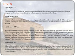 REYES
 a) Saul (1117 a.c.)

 Fue nombrado rey a peticion del pueblo. tuvo un magnifico ejercito, que les permitio a los hebreos vivir en paz y
 asegurar sus froonteras. Se convirtio en un brillante guerrero, combatiendo a los filisteos

 b) David (1077 a.c.)

 Sometio definitivamente a los filisteos al vencer al gigante Goliat. Extendio sus dominios desde el Mar rojo hasta el
 Eufrates, construyo la capital del reino que fue Jerusalen, considerandose el verdadero fundador del reino hebreo
 (Israel)

 c) Salomon ( 1037 a.c.)

 Caracterizado por su sabiduria; bajo su reinado se alcanzo gran prosperidad debido al incremento comercial entre el
 Nilo y la Mesopotamia, siendo Palestina el paso obligado de los mercaderes que traficaban hacia estas dos regiones.
 construyo el gran Templo de Jerusalen; no alcanzo guerras y su vida transcurrio en medio de la mas completa paz
 habitando en grande y suntuosa palacio, en donde alguna vez recibiria a la exotica reina Saba, de Arabia, y en donde
 tambien, gracias a la tranquilidad reinante, escribiria tres famosos libros integrantes de la biblia: "El Cantar de los
 cantares", "Los Proverbios" y "El Eclessiastes".

 d) Jeroboam (931 a.c.)

 Muerto Salomon, debio sucederle su hijo Roboam, pero diez de las doce tribus eligieron a Jeroboam quien fundo el
 reino de Israel. en cambio, las dos restantes, las tribus de Benjamin y de Juda, formaron el reino de Juda. Este cisma
 o separacion fue solamente de caracter politico más no religioso, puesto que ambos reinos seguian lo impuesto por
 Jehova o Yahveh.
 