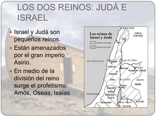 LOS DOS REINOS: JUDÁ E
  ISRAEL
 Israel y Judá son
  pequeños reinos.
 Están amenazados
  por el gran imperio
  Asirio.
 En medio de la
  división del reino
  surge el profetismo:
  Amós, Oseas, Isaías
  …
 