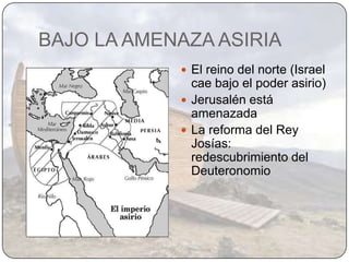 BAJO LA AMENAZA ASIRIA
             El reino del norte (Israel
              cae bajo el poder asirio)
             Jerusalén está
              amenazada
             La reforma del Rey
              Josías:
              redescubrimiento del
              Deuteronomio
 