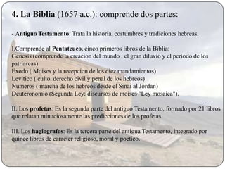4. La Biblia (1657 a.c.): comprende dos partes:

- Antiguo Testamento: Trata la historia, costumbres y tradiciones hebreas.

I.Comprende al Pentateuco, cinco primeros libros de la Biblia:
Genesis (comprende la creacion del mundo , el gran diluvio y el periodo de los
patriarcas)
Exodo ( Moises y la recepcion de los diez mandamientos)
Levitico ( culto, derecho civil y penal de los hebreos)
Numeros ( marcha de los hebreos desde el Sinai al Jordan)
Deuteronomio (Segunda Ley: discursos de moises "Ley mosaica").

II. Los profetas: Es la segunda parte del antiguo Testamento, formado por 21 libros
que relatan minuciosamente las predicciones de los profetas

III. Los hagiografos: Es la tercera parte del antigua Testamento, integrado por
quince libros de caracter religioso, moral y poetico.
 