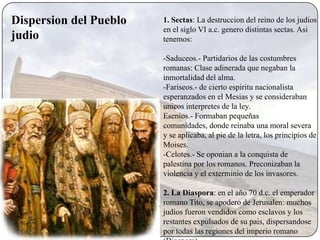 Dispersion del Pueblo   1. Sectas: La destruccion del reino de los judios
                        en el siglo VI a.c. genero distintas sectas. Asi
judio                   tenemos:

                        -Saduceos.- Partidarios de las costumbres
                        romanas: Clase adinerada que negaban la
                        inmortalidad del alma.
                        -Fariseos.- de cierto espiritu nacionalista
                        esperanzados en el Mesias y se consideraban
                        unicos interpretes de la ley.
                        Esenios.- Formaban pequeñas
                        comunidades, donde reinaba una moral severa
                        y se aplicaba, al pie de la letra, los principios de
                        Moises.
                        -Celotes.- Se oponian a la conquista de
                        palestina por los romanos. Preconizaban la
                        violencia y el exterminio de los invasores.

                        2. La Diaspora: en el año 70 d.c. el emperador
                        romano Tito, se apodero de Jerusalen: muchos
                        judios fueron vendidos como esclavos y los
                        restantes expulsados de su pais, dispersandose
                        por todas las regiones del imperio romano
 