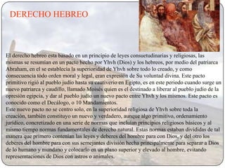 DERECHO HEBREO



El derecho hebreo esta basado en un principio de leyes consuetudinarias y religiosas, las
mismas se resumían en un pacto hecho por Yhvh (Dios) y los hebreos, por medio del patriarca
Abraham, en el se establecía la superioridad de Yhvh sobre todo lo creado, y como
consecuencia todo orden moral y legal, eran expresión de Su voluntad divina. Este pacto
primitivo rigió al pueblo judío hasta su cautiverio en Egipto, es en este periodo cuando surge un
nuevo patriarca y caudillo, llamado Moisés quien es el destinado a liberar al pueblo judío de la
opresión egipcia, y dar al pueblo judío un nuevo pacto entre Yhvh y los mismos. Este pacto es
conocido como el Decálogo, o 10 Mandamientos.
Este nuevo pacto no se centro solo, en la superioridad religiosa de Yhvh sobre toda la
creación, también constituyo un nuevo y verdadero, aunque algo primitivo, ordenamiento
jurídico, concretizado en una serie de normas que incluían principios religiosos básicos y al
mismo tiempo normas fundamentales de derecho natural. Estas normas estaban divididas de tal
manera que primero contenían las leyes y deberes del hombre para con Dios, y del otro los
deberes del hombre para con sus semejantes división hecha principalmente para separar a Dios
de lo humano y mundano y colocarlo en un plano superior y elevado al hombre, evitando
represemtaciones de Dios con astros o animales.
 
