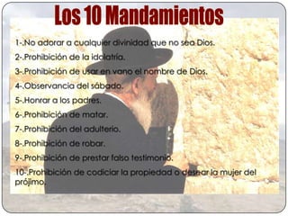 1-.No adorar a cualquier divinidad que no sea Dios.
2-.Prohibición de la idolatría.
3-.Prohibición de usar en vano el nombre de Dios.
4-.Observancia del sábado.
5-.Honrar a los padres.
6-.Prohibición de matar.
7-.Prohibición del adulterio.
8-.Prohibición de robar.
9-.Prohibición de prestar falso testimonio.
10-.Prohibición de codiciar la propiedad o desear la mujer del
prójimo.
 
