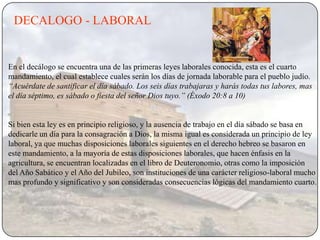 DECALOGO - LABORAL


En el decálogo se encuentra una de las primeras leyes laborales conocida, esta es el cuarto
mandamiento, el cual establece cuales serán los días de jornada laborable para el pueblo judío.
“Acuérdate de santificar el día sábado. Los seis días trabajaras y harás todas tus labores, mas
el día séptimo, es sábado o fiesta del señor Dios tuyo.” (Éxodo 20:8 a 10)


Si bien esta ley es en principio religioso, y la ausencia de trabajo en el día sábado se basa en
dedicarle un día para la consagración a Dios, la misma igual es considerada un principio de ley
laboral, ya que muchas disposiciones laborales siguientes en el derecho hebreo se basaron en
este mandamiento, a la mayoría de estas disposiciones laborales, que hacen énfasis en la
agricultura, se encuentran localizadas en el libro de Deuteronomio, otras como la imposición
del Año Sabático y el Año del Jubileo, son instituciones de una carácter religioso-laboral mucho
mas profundo y significativo y son consideradas consecuencias lógicas del mandamiento cuarto.
 