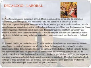 DECALOGO - LABORAL


El Año Sabático, como expresa el libro de Deuteronomio, debía ser un año de liberación
económica, sin embargo no esta realmente claro cual debía ser el sentido de dicha
liberación, algunas interpretaciones que se le daban, decían que los acreedores debían cancelar
completamente sus créditos, o si se perdonaban solamente los réditos que debían cancelar. Otras
interpretaciones establecen que el mismo era de carácter agrícola (Sabbath agrícola) y que
durante ese año, no se debía sembrar nada, si esto se cumplía, el Señor que durante los 6 años
siguientes habría inmensas y suficientes cosechas para mantener al pueblo durante el Sabbath
siguiente.

El Año del Jubileo, se celebraba cada 50 años, es decir después de una semana de semana de
años (siete veces siete), durante este año, no solo se debia dejar al tierra sin cultivar, sino
también que todos debía volver a retomar las tierras y propiedades que habían vendido durante
ese periodo de l49 años, los precios de las tierras caían de acuerdo se acercaba el Año del
Jubileo, esta ley se basa fundamentalmente en el hecho de que Yhvh repartió las tierras por lo
que para respetar su voluntad, las tierras debían volver a sus dueño. Debido a lo complicado de
esta ley y de su cumplimiento, las escuelas rabínicas, reconocieron que no era prudente la
ejecución de la misma por lo que nunca se aplico realmente.
 