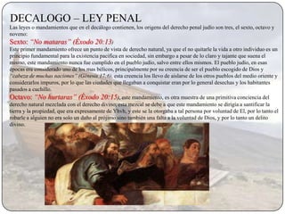 DECALOGO – LEY PENAL
Las leyes o mandamientos que en el decálogo contienen, los origens del derecho penal judío son tres, el sexto, octavo y
noveno:
Sexto: “No mataras” (Éxodo 20:13)
Este primer mandamiento ofrece un punto de vista de derecho natural, ya que el no quitarle la vida a otro individuo es un
principio fundamental para la existencia pacifica en sociedad, sin embargo a pesar de lo claro y tajante que suena el
mismo, este mandamiento nunca fue cumplido en el pueblo judío, salvo entre ellos mismos. El pueblo judío, en esas
épocas era considerado uno de los mas bélicos, principalmente por su creencia de ser el pueblo escogido de Dios y
“cabeza de muchas naciones” (Génesis 17:6), esta creencia los llevo de aislarse de los otros pueblos del medio oriente y
considerarlos impuros, por lo que las ciudades que llegaban a conquistar eran por lo general desechas y los habitantes
pasados a cuchillo.
Octavo: “No hurtaras” (Éxodo 20:15), este mandamiento, es otra muestra de una primitiva conciencia del
derecho natural mezclada con el derecho divino, esta mezcal se debe a que este mandamiento se dirigía a santificar la
tierra y la propiedad, que era expresamente de Yhvh, y este se la otorgaba a tal persona por voluntad de El, por lo tanto el
robarle a alguien no era solo un daño al prójimo sino también una falta a la voluntad de Dios, y por lo tanto un delito
divino.
 
