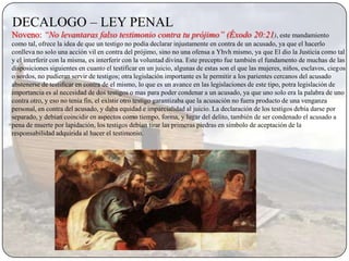 DECALOGO – LEY PENAL
Noveno: “No levantaras falso testimonio contra tu prójimo” (Éxodo 20:21), este mandamiento
como tal, ofrece la idea de que un testigo no podia declarar injustamente en contra de un acusado, ya que el hacerlo
conlleva no solo una acción vil en contra del prójimo, sino no una ofensa a Yhvh mismo, ya que El dio la Justicia como tal
y el interferir con la misma, es interferir con la voluntad divina. Este precepto fue también el fundamento de muchas de las
disposiciones siguientes en cuanto el testificar en un juicio, algunas de estas son el que las mujeres, niños, esclavos, ciegos
o sordos, no pudieran servir de testigos; otra legislación importante es le permitir a los parientes cercanos del acusado
abstenerse de testificar en contra de el mismo, lo que es un avance en las legislaciones de este tipo, potra legislación de
importancia es al necesidad de dos testigos o mas para poder condenar a un acusado, ya que uno solo era la palabra de uno
contra otro, y eso no tenia fin, el existir otro testigo garantizaba que la acusación no fuera producto de una venganza
personal, en contra del acusado, y daba equidad e imparcialidad al juicio. La declaración de los testigos debía darse por
separado, y debían coincidir en aspectos como tiempo, forma, y lugar del delito, también de ser condenado el acusado a
pena de muerte por lapidación, los testigos debían tirar las primeras piedras en símbolo de aceptación de la
responsabilidad adquirida al hacer el testimonio.
 