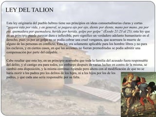 LEY DEL TALION

Esta ley originaria del pueblo hebreo tiene sus principios en ideas consuetudinarias claras y cortas
“pagara vida por vida, y en general, se pagara ojo por ojo, diente por diente, mano por mano, pie por
pie, quemadura por quemadura, herida por herida, golpe por golpe” (Éxodo 21:23 al 25); esta ley que
en un principio puede parecer dura e inflexible, pero significo un verdadero adelanto humanitario en el
derecho, pues ya por un golpe no se podía cobrar una cruel venganza, que acarreara la muerte de
alguno de las personas en conflicto. Esta ley era solamente aplicable para los hombre libres y no para
los esclavos, y en ciertos casos, en que las acciones no fueran premeditadas se podía admitir una
compensación por parte del culpable.

Cabe resaltar que esta ley, en un principio acarreaba que toda la familia del acusado fuera responsable
del delito, y el castigo era para todos, sin embargo después de varias luchas en contra de la misma, se
cambió esta disposición, y la misma continuo rigiendo pero ahora con al modificación de que no se
haría morir a los padres pro los delitos de los hijos, ni a los hijos por los de los
padres, y que cada uno seria responsable por su falta.
 