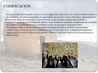 CODIFICACION

 En un principio entre le pueblo judío no existía ningún libro sobre la ley, las mismas estaban basadas en
 las costumbres, la cual era respetada con igual rigidez que una ley escrita. Estas leyes consuetudinarias
 fueron muy útiles en un principio ya que permitían lo que era justo y bueno para el pueblo y
 rechazaban lo maligno y lo perjudicial, también quien violara las costumbre simplemente era expulsado
 del pueblo. La aceptación de estas costumbres se baso en que eran la voluntad de Dios.
 Sin embargo, llego el tiempo en que los hebreo necesitaron codificar sus leyes, estas primeras
 codificaciones, se basaron en breves pasajes escritos de leyes anteriores, e incluían principalmente
 regulaciones de carácter religiosos, los primeros libros en codificarse fueron los correspondientes la
 Biblia hebrea.
 
