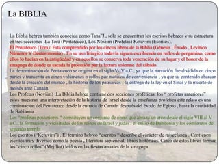 La BIBLIA

La Biblia hebrea también conocida como Tana”J., solo se encuentran los escritos hebreos y su estructura
en tres secciones :La Torá (Pentateuco), Los Noviim (Profetas) Ketuvim (Escritos).
El Pentateuco (Tora): Esta comprendido por los cincos libros de la Biblia (Génesis , Éxodo , Levítico
Números Y Deuteronomio) . En su uso litúrgico todavía siguen escribiendo en rollos de pergamino, como
ellos lo hacían en la antigüedad y en aquellos se conserva toda veneración de su lugar y el honor de la
sinagoga de donde es sacada la procesión par la lectura solemne del sábado.
La denominación de Pentateuco se origina en el siglo V-IV a.C., ya que la narración fue dividida en cinco
partes y transcrita en cinco volúmenes o rollos por motivos de conveniencia , ya que su contenido abarcan
desde la creación del mundo , la historia de los patriarcas , la entrega de la ley en el Sinaí y la muerte de
moisés ante Canaán.
Los Profetas (Noviim) :La Biblia hebrea contiene dos secciones proféticas: los “ profetas anteriores”
estos muestran una interpretación de la historia de Israel desde la enseñanza profética este relato es una
continuación del Pentateuco desde la entrada de Canaán después del éxodo de Egipto , hasta la cautividad
de Babilonia .
Los “profetas posteriores “ constituyen un conjunto de obras que abraza un arco desde el siglo VIII al V
a.C., la formación y vicisitudes de los reinos de Israel y judas , el exilio de Babilonia y los comienzos del
segundo templo.
Los escritos (“Ketuvim”) . El termino hebreo “escritos “ describe el carácter de miscelánea . Contienen
escritos muy diversos como la poesía , literatura sapiencial, libros históricos. Cinco de estos libros forman
los “cinco rollos” (Mejillot) leídos en las fiestas anuales de la sinagoga
 