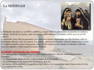 La MISHNAH




La Mishnáh está escrita en un hebreo posbíblico, aunque contiene gran número de palabras en arameo y
en griego. Se divide en 6 partes, cada una de ellas subdivididas en 63 tratados y éstos a su vez en 524
capítulos.
Su contenido versa sobre la agricultura y las oraciones rituales relacionadas con ella (Zeraim), sobre la
festividades (Moed), sobre las mujeres y el derecho matrimonial (Nachin), sobre las infracciones a la ley
y los daños causados a otros (Nezequim), sobre el culto religioso y los rituales (Codachim), sobre los
objetivos sagrados y sobre la purificaciones (Tohorat).

La Mishnáh está integrada cinco elementos:
· las explicaciones y desarrollo de la ley escrita que se atribuyen a Moisés; eran incuestionables e
inmutables.
· Las disposiciones orales divinas complementarias de la ley escrita.
· Las conclusiones de las discusiones los doctores de la ley.
· los decretos de los doctores y los prefectos cuyo objetivo era asegurar una mejor observancia de la ley.
· Los reglamentos civiles.
 