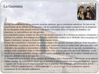 La Guemara



Recoge los comentarios de las primeras escuelas rabínicas, que se consideran auténticas. Se trata de las
exposiciones de los rabinos en las escuelas y de los comentarios que surgían a propósito de las preguntas
de sus discípulos sobre asuntos teóricos y del diario vivir (sobre Dios, el mundo, los hombres, sus
relaciones, su vida pública y su vida privada).
Los comentarios parten siempre de una perícopa (lectura litúrgica) de la Mishná qu analizan, interpretan y
explican con sutileza. Sin embargo no existe una explicación completa de la Mishnáh, bien sea porque no
llegara a realizarse o porque se hayan perdido algunos textos.
Existen dos comentarios o Guemará, que corresponden a dos grandes escuelas rabínicas: la de Jerusalén y
la de Babilonia. La primera recibió este nombre por veneración hacia la ciudad santa, pero ésta había sido
destruida y las escuelas se encontraban en Séforis, Tiberíades y Cesarea, por lo que más exactamente se
designa a éste comentario como el Talmúd palestino. Este texto es más corto que el de Babilonia , y está
escrito en un arameo palestino, aunque contiene partes en hebreo. Su autor fue el rabino Yohanán pero su
redacción definitiva fue la del siglo IV.
El Talmud babilónica es fruto de las escuelas de Nehardea, Sura y Pumbedita, y está escrito en un dialecto
arameo oriental. Su extensión es mayor que el palestino y trata los temas con mayor profundidad, sutileza
e ingenio, por lo que goza de mayor prestigio que el palestino. Fue redactado casi enteramente por el
rabino Ashi, lo completó Rabian, a finales del siglo V, y ya en el siglo VI se le añadieron algunos
comentarios de los saboraim (opinantes).
 