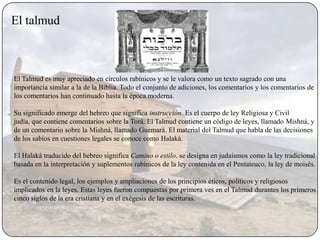 El talmud



El Talmud es muy apreciado en círculos rabínicos y se le valora como un texto sagrado con una
importancia similar a la de la Biblia. Todo el conjunto de adiciones, los comentarios y los comentarios de
los comentarios han continuado hasta la época moderna.

Su significado emerge del hebreo que significa instrucción. Es el cuerpo de ley Religiosa y Civil
judía, que contiene comentarios sobre la Torá. El Talmud contiene un código de leyes, llamado Mishná, y
de un comentario sobre la Mishná, llamado Guemarà. El material del Talmud que habla de las decisiones
de los sabios en cuestiones legales se conoce como Halakà.

El Halaká traducido del hebreo significa Camino o estilo. se designa en judaísmos como la ley tradicional
basada en la interpretación y suplementos rabínicos de la ley contenida en el Pentateuco, la ley de moisés.

Es el contenido legal, los ejemplos y ampliaciones de los principios éticos, políticos y religiosos
implicados en la leyes. Estas leyes fueron compuestas por primera ves en el Talmud durantes los primeros
cinco siglos de la era cristiana y en el exégesis de las escrituras.
 