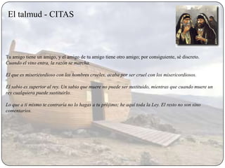 El talmud - CITAS



Tu amigo tiene un amigo, y el amigo de tu amigo tiene otro amigo; por consiguiente, sé discreto.
Cuando el vino entra, la razón se marcha.

El que es misericordioso con los hombres crueles, acaba por ser cruel con los misericordiosos.

El sabio es superior al rey. Un sabio que muere no puede ser sustituido, mientras que cuando muere un
rey cualquiera puede sustituirlo.

Lo que a ti mismo te contraría no lo hagas a tu prójimo; he aquí toda la Ley. El resto no son sino
comentarios.
 