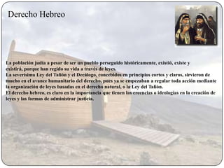 Derecho Hebreo




La población judía a pesar de ser un pueblo perseguido históricamente, existió, existe y
existirá, porque han regido su vida a través de leyes.
La severísima Ley del Talión y el Decálogo, concebidos en principios cortos y claros, sirvieron de
mucho en el avance humanitario del derecho, pues ya se empezaban a regular toda acción mediante
la organización de leyes basadas en el derecho natural, o la Ley del Talión.
El derecho hebreo, es claro en la importancia que tienen las creencias o ideologías en la creación de
leyes y las formas de administrar justicia.
 