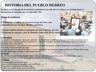 HISTORIA DEL PUEBLO HEBREO
Se inicia con la llegada de los primeros pobladores a la orlla del rio Jordan y se extiende hasta la
destruccion de Jerusalem por el emperador Tito.

Etapas de su historia

1. Patriarcas: Se llama asi a la epoca en que las tribus eran
gobernadas por los ancianos, llamados patriarcas.

- Periodo tambien llamado de peregrinacion por el desierto (Exodo)
- Gobiernan los ancianos, pues la sabiduria estaba dada por la experiencia

a) Abraham
Fue el primero de los patriarcas. Nacio en la ciudad de Ur, en Mesopotamia. La Biblia nos relata que a los 75 años este patriarca oyo la
voz de Dios, que le ordenaba abandonar la tierra de Ur. los historiadores aseguran que dicho acontecimiento ocurrio en el reinado de
Hammurabi, hacia el año 2050 a.c.
Inicia la peregrinacion y la busqueda de la tierra prometida, se dirigio con su gente al desierto, donde Jehova, en recompensa a su
obediencia, le aseguro las tierras de Canaán.
Los hijos que tuvo con su esposa Sara, Isaac, y su esclava Agar, Ismael, son el genesis de muchos conflictos en el Oriente Medio, ya que
esos hijos darían origen a los judios y arabes respectivamente.
b) Jacob
Hijo de Isaac y nieto de Abraham, llamado tambien Israel, que quiere decir el que lucha con Dios. Se caso en Caldea y regreso a
Palestina. tuvo 12 hijos, que fueron los fundadores de las doce tribus de Israel.
c) Moises
Su nombre significa salvado de las aguas.
Libero a su pueblo de la opresion egipcia a traves del Exodo.
Recibio los diez mandamientis en el Monte Sinai.
Su pueblo fue castigado durante 40 años por idolatria.
Llego casi hasta la Tierra Prometida (Palestina) y dejo a su pueblo al mando de Josue, quien si llego a dicha Tierra.
 