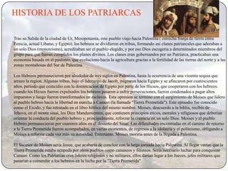 HISTORIA DE LOS PATRIARCAS

Tras su Salida de la ciudad de Ur, Mesopotamia, este pueblo viajo hacia Palestina ( estrecha franja de tierra entra
Fenicia, actual Líbano, y Egipto), los hebreos se dividieron en tribus, formando asi clanes patriarcales que adoraban a
un solo Dios (monoteismo), acreditaban ser el pueblo elegido, y por eso Dios escogeria a determinados miembros del
grupo para que fueran cumplidos los planes divinos. Los clanes eran gobernandos por un Patriarca, practicaban una
economia basada en el pastoreo, que evoluciono hacia la agricultura gracias a la fertilidad de las tierras del norte y a las
zonas montañosas del Sur de Palestina.

Los Hebreos permanecieron por alrededor de tres siglos en Palestina, hasta la ocurrencia de una vioenta sequia que
arrazo la region. Algunas tribus, bajo el liderazgo de Jacob, migraron hacia Egipto y se afincaron por cuatrocientos
años, periodo que coincidio con la domincacion de Egipto por parte de los Hicsos, que cooperaron con los hebreos.
cuando los Hicsos fueron expulsados los hebreos pasaron a sufrir persecuciones, fueron condenados a pagar altos
impuestos y luego fueron transformados en esclavos. Esta opresion se termino con el surgimiento de Moises que lidero
al pueblo hebreo hacia la libertad en marcha a Canaan (la llamada "Tierra Prometida"). Este episodio fue conocido
como el Exodo, y fue retratado en el libro biblico del mismo nombre. Moises, deacuerdo a la biblia, recibio de
Jehova, en el monte sinai, los Diez Mandamientos, que contienen principios eticos, morales y religiosos que deberian
orientar la conducta del pueblo hebreo y, principalmente, reforzar la creencia en un solo Dios. Moises y el pueblo
Hebreo permanecieron por cuarenra años en el desierto del Sinai. Las dificultades encontradas en el camino de retorno
a la Tierra Prometida fueron acompañados, en varias momentos, de regresos a la idolatria y el politeismo, obligando a
Moises a reforzar cada vez más su autoridad. Entretanto, Moises moriria antes de la llegada a Palestina.

El Sucesor de Moises sería Josue, que acabaría de concluir con la larga jornada hacia Palestina. Al llegar verían que la
Tierra Prometida estaba ocupada por otros pueblos como cananeos y filisteos. Sería necesario luchar para conquistar
Canaan. Como los Patriarcas eran lideres religiosos y no militares, ellos darían lugar a los Jueces, jefes militares que
pasarian a comandar a los hebreos en la lucha por la "Tierra Prometida".
 
