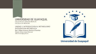 UNIDAD 3: INTRODUCCION AL METABOLISMO
INTEGRACION METABOLICA
Bqf. Willan Antonio Muñoz-Chamba
Magister Biotecnología Molecular
willa.munozc@ug.edu.ec
UNIVERSIDAD DE GUAYAQUIL
FACULTAD DE CIENCIAS MEDICAS
ESCUELA DE MEDICINA
 
