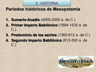 2. HISTORIA
Períodos históricos de Mesopotamia

1. Sumerio-Acadio (4000-2000 a. de C.)
2. Primer Imperio Babilónico (1894-1535 a. de
   C.)
3. Predominio de los asirios (1360-612 a. de C.)
4. Segundo Imperio Babilónico (612-593 a. de
   C.)
 