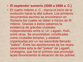 • El esplendor sumerio (3000 a 2400 a. C.)
• El cuarto milenio a. C., marca el inicio de la
  evolución hacia la alta cultura. Los primeros
  documentos escritos se encontraron en
  Sumeria los cuales se datan a inicios de III
  milenio. Gracias a éstos sabemos la
  existencia de grandes ciudades
  independientes entre sí: Ur, Lagash, Kish,
  entre otras. Se encontraban constituidas
  como ciudades templos, y estaban
  organizadas por un rey-sacerdote llamado
  "patesi". Entre las aportaciones de los reyes-
  sacerdotes esta la del "patesi" de Lagash,
  Urukagina, que fue el primero que promulgó
  leyes favoreciendo la situación de los pobres.
 