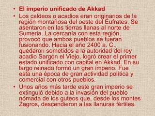• El imperio unificado de Akkad
• Los caldeos o acadios eran originarios de la
  región montañosa del oeste del Éufrates. Se
  asentaron en las tierras llanas al norte de
  Sumeria. La cercanía con esta región,
  provocó que ambos pueblos se fueran
  fusionando. Hacia el año 2400 a. C.,
  quedaron sometidos a la autoridad del rey
  acadio Sargón el Viejo, logró crear el primer
  estado unificado con capital en Akkad. En su
  largo reinado formó un gran imperio. Fue
  esta una época de gran actividad política y
  comercial con otros pueblos.
• Unos años más tarde este gran imperio se
  extinguió debido a la invasión del pueblo
  nómada de los guteos que, desde los montes
  Zagros, descendieron a las llanuras fértiles.
 
