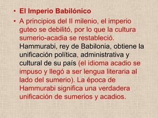• El Imperio Babilónico
• A principios del II milenio, el imperio
  guteo se debilitó, por lo que la cultura
  sumerio-acadia se restableció.
  Hammurabi, rey de Babilonia, obtiene la
  unificación política, administrativa y
  cultural de su país (el idioma acadio se
  impuso y llegó a ser lengua literaria al
  lado del sumerio). La época de
  Hammurabi significa una verdadera
  unificación de sumerios y acadios.
 