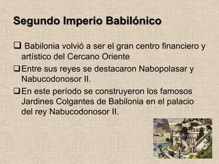 Segundo Imperio Babilónico

 Babilonia volvió a ser el gran centro financiero y
 artístico del Cercano Oriente
Entre sus reyes se destacaron Nabopolasar y
 Nabucodonosor II.
En este período se construyeron los famosos
 Jardines Colgantes de Babilonia en el palacio
 del rey Nabucodonosor II.
 
