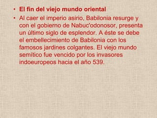 • El fin del viejo mundo oriental
• Al caer el imperio asirio, Babilonia resurge y
  con el gobierno de Nabuc'odonosor, presenta
  un último siglo de esplendor. A éste se debe
  el embellecimiento de Babilonia con los
  famosos jardines colgantes. El viejo mundo
  semítico fue vencido por los invasores
  indoeuropeos hacia el año 539.
 