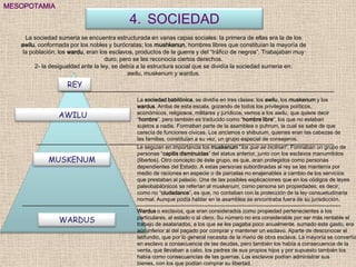 MESOPOTAMIA

                                            4. SOCIEDAD
     La sociedad sumeria se encuentra estructurada en varias capas sociales: la primera de ellas era la de los
   awilu, conformada por los nobles y burócratas; los mushkenun, hombres libres que constituían la mayoría de
    la población; los wardu, eran los esclavos, productos de la guerra y del “tráfico de negros”. Trabajaban muy
                                     duro, pero se les reconocía ciertos derechos.
         2- la desigualdad ante la ley, se debía a la estructura social que se dividía la sociedad sumeria en:
                                              awilu, muskenum y wardus.

                    REY
                                               La sociedad babilónica, se dividía en tres clases: los awilu, los muskenum y los
                                               wardus. Arriba de esta escala, gozando de todos los privilegios políticos,
                                               económicos, religiosos, militares y jurídicos, vemos a los awilu, que quiere decir
                 AWILU                         “hombre”, pero también es traducido como “hombre libre”, los que no estaban
                                               sujetos a nadie. Formaban parte de la asamblea o puhrum, la cual se sabe de que
                                               carecía de funciones cívicas. Los ancianos o shibutum, quienes eran las cabezas de
                                               las familias, constituían a su vez, un grupo especial de consejeros.
                                               Le seguían en importancia los muskenum “los que se inclinan”. Formaban un grupo de
                                               personas “capitis disminuidas” del status anterior, junto con los esclavos manumitidos
             MUSKENUM                          (libertos). Otro concepto de éste grupo, es que, eran protegidos como personas
                                               dependientes del Estado. A estas personas subordinadas al rey se las mantenía por
                                               medio de raciones en especie o de parcelas no enajenables a cambio de los servicios
                                               que prestaban al palacio. Una de las posibles explicaciones que en los códigos de leyes
                                               paleobabilónicos se referían al muskenum, como persona sin propiedades, es decir,
                                               como no “ciudadanos”, es que, no contaban con la protección de la ley consuetudinaria
                                               normal. Aunque podía hablar en la asamblea se encontraba fuera de su jurisdicción.

                                               Wardus o esclavos, que eran considerados como propiedad pertenecientes a los
                                               particulares, al estado o al clero. Su número no era considerable por ser más rentable el
                 WARDUS                        trabajo de asalariados, a los que se les pagaba poco anualmente, sumado este gasto, era
                                               aún inferior al del pagado por comprar y mantener un esclavo. Aparte de desconocer el
                                               latifundio, que por lo general necesita de la mano de obra esclava. La mayoría se convertía
                                               en esclavo a consecuencia de las deudas, pero también los había a consecuencia de la
                                               venta, que llevaban a cabo, los padres de sus propios hijos y por supuesto también los
                                               había como consecuencias de las guerras. Los esclavos podían administrar sus
                                               bienes, con los que podían comprar su libertad.
 