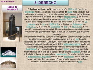 MESOPOTAMIA
                            8. DERECHO
    Codigo de
    Hammurabi         El Código de Hammurabi, creado en el año 1760 a. C. (según la
                  cronología media), es uno de los conjuntos de leyes más antiguos que
                  se han encontrado y uno de los ejemplares mejor conservados de este
                    tipo de documento creados en la antigua Mesopotamia y en breves
                 términos se basa en la aplicación de la ley del Talión a casos concretos.
                    Entre otras recopilaciones de leyes se encuentran el Códice de Ur-
                       Nammu, rey de Ur (ca. 2050 a. C.), el Códice de Eshnunna (ca.
                    1930 a. C.) y el Códice de Lipit-Ishtar de Isín (ca. 1870 a. C.). Ellos
                  también crearon leyes como la 205 que se trataba de que si el esclavo
                   de un hombre golpea en la mejilla al hijo de un hombre, que le corten
                                                   una oreja.
                  A menudo se lo señala como el primer ejemplo del concepto jurídico de
                       que algunas leyes son tan fundamentales que ni un rey tiene la
                capacidad de cambiarlas. Las leyes, escritas en piedra, eran inmutables.
                Este concepto pervive en la mayoría de los sistemas jurídicos modernos.
                      Estas leyes, al igual que sucede con casi todos los códigos en la
                    Antigüedad, son consideradas de origen divino, como representa la
                imagen tallada en lo alto de la estela, donde el dios Shamash, el dios de
                la Justicia, entrega las leyes al rey Hammurabi. De hecho, anteriormente
                   la administración de justicia recaía en los sacerdotes, que a partir de
                     Hammurabi pierden este poder. Por otra parte, conseguía unificar
                          criterios, evitando la excesiva subjetividad de cada juez.
 