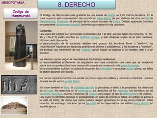 MESOPOTAMIA
                                8. DERECHO
    Codigo de
    Hammurabi   El Código de Hammurabi está grabado en una estela de diorita de 2,25 metros de altura. En la
                zona superior está representado Hammurabi en bajorrelieve, de pie, delante del dios del Sol de
                Mesopotamia, Shamash, el principal de la ciudad sumeria de Larsa. Debajo aparecen, inscritos
                en caracteres cuneiformes acadios, las leyes que regían la vida cotidiana.

                Contenido
                Las leyes del Código de Hammurabi (numeradas del 1 al 282, aunque faltan los números 13, 66–
                99 y 110–111) están escritas en babilonio antiguo y fijan diversas reglas de la vida cotidiana.
                Norman particularmente:
                la jerarquización de la sociedad: existen tres grupos, los hombres libres o "awilum", los
                "mushkenum" (quienes se especula podrían ser siervos o subalternos) y los esclavos o "wardum".
                los precios: los honorarios de los médicos varían según se atienda a un hombre libre o a un
                esclavo.

                los salarios: varían según la naturaleza de los trabajos realizados.
                la responsabilidad profesional: un arquitecto que haya construido una casa que se desplome
                sobre sus ocupantes y les haya causado la muerte es condenado a la pena de muerte.
                el funcionamiento judicial: la justicia la imparten los tribunales y se puede apelar al rey; los fallos
                se deben plasmar por escrito.

                las penas: aparece inscrita una escala de penas según los delitos y crímenes cometidos. La base
                de esta escala es la Ley del Talión.

                Se tratan también el robo, la actividad agrícola (o pecuaria), el daño a la propiedad, los derechos
                de la mujer, los derechos en el matrimonio, los derechos de los menores, los derechos de los
                esclavos, homicidio, muerte y lesiones. El castigo varía según el tipo de delincuente y de víctima.
                Las leyes no admiten excusas ni explicaciones en caso de errores o faltas; el Código se ponía a
                la vista de todos, de modo que nadie pudiera alegar ignorancia de la ley como pretexto. Cabe
                recordar, sin embargo, que eran pocos (escribas en su mayoría) los que sabían leer y escribir en
                aquella época.
 