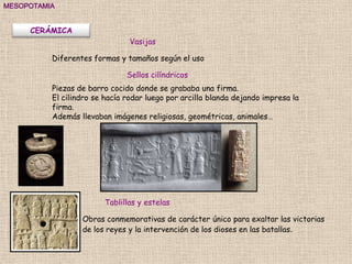 MESOPOTAMIA


     CERÁMICA
                                Vasijas

          Diferentes formas y tamaños según el uso

                               Sellos cilíndricos
          Piezas de barro cocido donde se grababa una firma.
          El cilindro se hacía rodar luego por arcilla blanda dejando impresa la
          firma.
          Además llevaban imágenes religiosas, geométricas, animales…




                        Tablillas y estelas

                  Obras conmemorativas de carácter único para exaltar las victorias
                  de los reyes y la intervención de los dioses en las batallas.
 