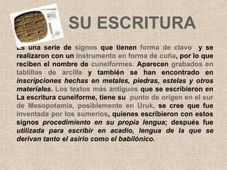 SU ESCRITURA
Es una serie de signos que tienen forma de clavo y se
realizaron con un instrumento en forma de cuña, por lo que
reciben el nombre de cuneiformes. Aparecen grabados en
tablillas de arcilla y también se han encontrado en
inscripciones hechas en metales, piedras, estelas y otros
materiales. Los textos más antiguos que se escribieron en
La escritura cuneiforme, tiene su punto de origen en el sur
de Mesopotamia, posiblemente en Uruk, se cree que fue
inventada por los sumerios, quienes escribieron con estos
signos procedimiento en su propia lengua; después fue
utilizada para escribir en acadio, lengua de la que se
derivan tanto el asirio como el babilónico.
 