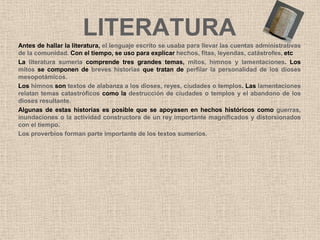 LITERATURA
Antes de hallar la literatura, el lenguaje escrito se usaba para llevar las cuentas administrativas
de la comunidad. Con el tiempo, se uso para explicar hechos, fitas, leyendas, catástrofes, etc
La literatura sumeria comprende tres grandes temas, mitos, himnos y lamentaciones. Los
mitos se componen de breves historias que tratan de perfilar la personalidad de los dioses
mesopotámicos.
Los himnos son textos de alabanza a los dioses, reyes, ciudades o templos. Las lamentaciones
relatan temas catastróficos como la destrucción de ciudades o templos y el abandono de los
dioses resultante.
Algunas de estas historias es posible que se apoyasen en hechos históricos como guerras,
inundaciones o la actividad constructora de un rey importante magnificados y distorsionados
con el tiempo.
Los proverbios forman parte importante de los textos sumerios.
 