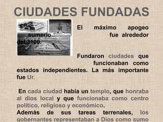 CIUDADES FUNDADAS
                   El    máximo    apogeo
    sumerio                  fue alrededor
del 3100.

                   Fundaron ciudades que
                        funcionaban como
estados independientes. La más importante
fue Ur.

En cada ciudad había un templo, que honraba
al dios local y que funcionaba como centro
político, religioso y económico.
Además de sus tareas terrenales, los
gobernantes representaban a Dios como sumo
 