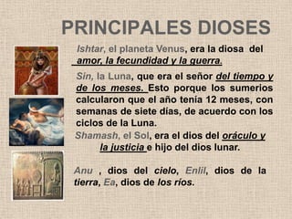 PRINCIPALES DIOSES
 Ishtar, el planeta Venus, era la diosa del
 amor, la fecundidad y la guerra.
 Sin, la Luna, que era el señor del tiempo y
 de los meses. Esto porque los sumerios
 calcularon que el año tenía 12 meses, con
 semanas de siete días, de acuerdo con los
 ciclos de la Luna.
 Shamash, el Sol, era el dios del oráculo y
       la justicia e hijo del dios lunar.

 Anu , dios del cielo, Enlil, dios de la
 tierra, Ea, dios de los ríos.
 
