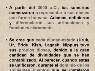 • A partir del 3000 a.C., los sumerios
  comenzaron a representar a sus dioses
  con forma humana. Además, definieron
  y diferenciaron sus atribuciones y
  funciones claramente.

• Se cree que cada ciudad-estado (Uruk,
  Ur, Eridu, Kish, Lagash, Nippur) tuvo
  sus propios dioses, debido a la gran
  cantidad de divinidades que se han
  contabilizado. Al parecer, cuando estas
  se unificaron, durante el dominio de los
 