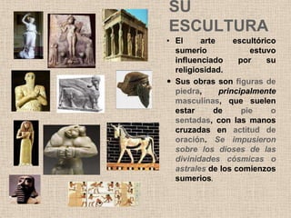 SU
ESCULTURA
• El     arte     escultórico
  sumerio             estuvo
  influenciado     por     su
  religiosidad.
 Sus obras son figuras de
  piedra,     principalmente
  masculinas, que suelen
  estar      de     pie     o
  sentadas, con las manos
  cruzadas en actitud de
  oración. Se impusieron
  sobre los dioses de las
  divinidades cósmicas o
  astrales de los comienzos
  sumerios.
 