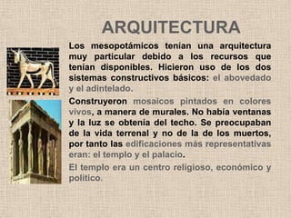 ARQUITECTURA
Los mesopotámicos tenían una arquitectura
muy particular debido a los recursos que
tenían disponibles. Hicieron uso de los dos
sistemas constructivos básicos: el abovedado
y el adintelado.
Construyeron mosaicos pintados en colores
vivos, a manera de murales. No había ventanas
y la luz se obtenía del techo. Se preocupaban
de la vida terrenal y no de la de los muertos,
por tanto las edificaciones más representativas
eran: el templo y el palacio.
El templo era un centro religioso, económico y
político.
 