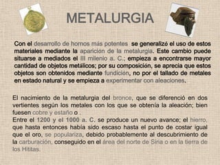 METALURGIA
Con el desarrollo de hornos más potentes se generalizó el uso de estos
materiales mediante la aparición de la metalurgia. Este cambio puede
situarse a mediados el III milenio a. C.; empieza a encontrarse mayor
cantidad de objetos metálicos; por su composición, se aprecia que estos
objetos son obtenidos mediante fundición, no por el tallado de metales
en estado natural y se empieza a experimentar con aleaciones.

El nacimiento de la metalurgia del bronce, que se diferenció en dos
vertientes según los metales con los que se obtenía la aleación; bien
fuesen cobre y estaño o .
Entre el 1200 y el 1000 a. C. se produce un nuevo avance; el hierro,
que hasta entonces había sido escaso hasta el punto de costar igual
que el oro, se populariza, debido probablemente al descubrimiento de
la carburación, conseguido en el área del norte de Siria o en la tierra de
los Hititas.
 