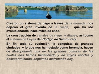 Crearon un sistema de pago a través de la moneda, nos
dejaron el gran invento de la rueda,       que ha ido
evolucionando hace miles de años.
La construcción de canales de riego y diques, así como
el sistema de Leyes del Código de Hammurabi.
En fin, toda su evolución, la conquista de grandes
ciudades y lo que nos han dejado como herencia, hacen
de Mesopotamia una de las grandes culturas de las
cuales nos hemos beneficiado y de cuyos aportes y
descubrimientos, seguimos disfrutando hoy.
 