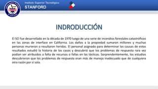 INDRODUCCIÓN
El SCI fue desarrollado en la década de 1970 luego de una serie de incendios forestales catastróficos
en las zonas de interface en California. Los daños a la propiedad sumaron millones y muchas
personas murieron o resultaron heridas. El personal asignado para determinar las causas de estos
resultados estudió la historia de los casos y descubrió que los problemas de respuesta rara vez
podían ser atribuidos a falta de recursos o fallas en las tácticas. Sorprendentemente, los estudios
descubrieron que los problemas de respuesta eran más de manejo inadecuado que de cualquiera
otra razón por sí sola.
 