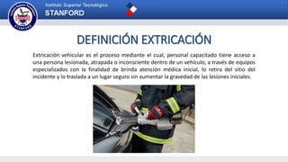 DEFINICIÓN EXTRICACIÓN
Extricación vehicular es el proceso mediante el cual, personal capacitado tiene acceso a
una persona lesionada, atrapada o inconsciente dentro de un vehículo, a través de equipos
especializados con la finalidad de brinda atención médica inicial, lo retira del sitio del
incidente y lo traslada a un lugar seguro sin aumentar la gravedad de las lesiones iniciales.
 