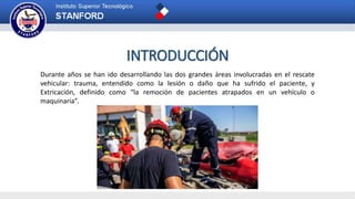 INTRODUCCIÓN
Durante años se han ido desarrollando las dos grandes áreas involucradas en el rescate
vehicular: trauma, entendido como la lesión o daño que ha sufrido el paciente, y
Extricación, definido como “la remoción de pacientes atrapados en un vehículo o
maquinaria”.
 