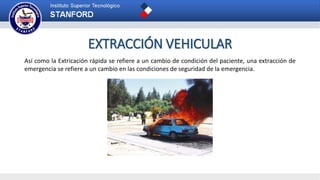 EXTRACCIÓN VEHICULAR
Así como la Extricación rápida se refiere a un cambio de condición del paciente, una extracción de
emergencia se refiere a un cambio en las condiciones de seguridad de la emergencia.
 