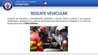 RESCATE VEHICULAR
Conjunto de maniobras y procedimientos tendientes a accesar, liberar y extraer a una persona
accidentada y atrapada en un vehículo permitiendo que esta pueda ser trasladada a un centro de
trauma dentro de la HORA DORADA.
 